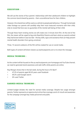 9
EXECUTION :
We will use the stories of four parents’ relationships with their adolescent children to highlight
the common bond shared by parents – their unconditional love for their children.
However, this shared love will be used as a vehicle to perpetuate behaviour. Through homemade
video footage our parents will candidly relay their most treasured moments with their child,
only to reveal that love was no guarantee of the mental well-being of their child.
Through these heart-rending stories we will create one 2-minute short film. At the end of the
film, the viewer will be urged to log onto ReachOut Parents and learn what our parents wished
they had known before it was too late - the key skills, signs and assistance that can help prevent
mental health disorders from going unnoticed.
Three, 15-second cutdowns of the film will be created for use on social media.
Both types of content will direct viewers au.reachoutparents.com or to share the message.
MEDIA THINKING :
As the content will be housed on the au.reachoutparents.com homepage and YouTube channel,
we need to generate brand awareness and web traffic while parents are online.
Roy Morgan shows that in the last week, during the hours of 6-9pm8
:
•	 47.2% of parents aged 40-65 years used Facebook
•	 69.2% used Google search
•	 6% used Twitter
EARNED MEDIA THINKING :
Limited budget dictates the need for earned media coverage. Despite low usage amongst
parents, Twitter represents an opportunity to drive free coverage, word-of-mouth and awareness
for the campaign amongst key media personnel and public.
 