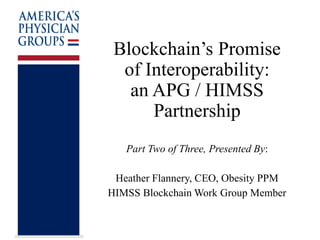 Blockchain’s Promise
of Interoperability:
an APG / HIMSS
Partnership
Part Two of Three, Presented By:
Heather Flannery, CEO, Obesity PPM
HIMSS Blockchain Work Group Member
 