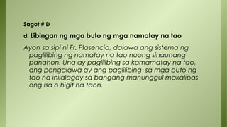 Sagot # D
d. Libingan ng mga buto ng mga namatay na tao
Ayon sa sipi ni Fr. Plasencia, dalawa ang sistema ng
paglilibing ng namatay na tao noong sinaunang
panahon. Una ay paglilibing sa kamamatay na tao,
ang pangalawa ay ang paglilibing sa mga buto ng
tao na inilalagay sa bangang manunggul makalipas
ang isa o higit na taon.
 