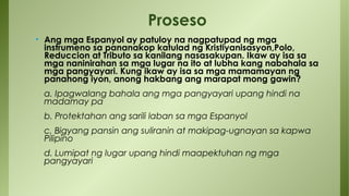 • Ang mga Espanyol ay patuloy na nagpatupad ng mga
instrumeno sa pananakop katulad ng Kristiyanisasyon,Polo,
Reduccion at Tributo sa kanilang nasasakupan. Ikaw ay isa sa
mga naninirahan sa mga lugar na ito at lubha kang nabahala sa
mga pangyayari. Kung ikaw ay isa sa mga mamamayan ng
panahong iyon, anong hakbang ang marapat mong gawin?
a. Ipagwalang bahala ang mga pangyayari upang hindi na
madamay pa
b. Protektahan ang sarili laban sa mga Espanyol
c. Bigyang pansin ang suliranin at makipag-ugnayan sa kapwa
Pilipino
d. Lumipat ng lugar upang hindi maapektuhan ng mga
pangyayari
Proseso
 