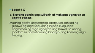 • Sagot # C
c. Bigyang pansin ang suliranin at makipag-ugnayan sa
kapwa Pilipino
Maaring ganito ang maging kasagutan katulad ng
ginawa ng mga sinaunang Pilipino kung saan
nagkaroon ng mga ugnayan ang bawat isa upang
ipaalam sa pamahalaang Espanyol ang kanilang mga
hinaing.
 