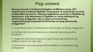 • Noong pumunta si Ferdinand Magellan sa Pilipinas noong 1521,
kasama niya si Antonio Pigafetta, isang iskolar at eksplorador na mula
sa Republika ng Venice. Habang naglalakbay gumawa si Pigafetta ng
talaarawan. Ang talaarawan ni Pigafetta ay isang halimbawa ng
primaryang sanggunian. Alin sa mga sumusunod ang
nagpapaliwanag kung bakit ito itinuturing na isang primaryang
sanggunian?
a. Ang impormasyon sa talaarawan ay hinango sa ibang sanggunian
b. Galing mismo ito sa nakaranas o nakasaksi ng pangyayari o
kondisyon
c. Nagmula ang impormasyon sa mga taong ang kaalaman ay
galling o gawa ng mga saksi
d. Ginawa ito ng isang taong hindi nasaksihan o naranasan ang
pangyayari
Pag-unawa
 