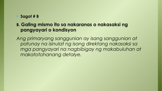 • Sagot # B
B. Galing mismo ito sa nakaranas o nakasaksi ng
pangyayari o kondisyon
Ang primaryang sanggunian ay isang sanggunian at
patunay na isinulat ng isang direktang nakasaksi sa
mga pangyayari na nagbibigay ng makabuluhan at
makatotohanang detalye.
 