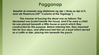 • Basahin at unawain ang nilalaman ng sipi. ( Mula sa sipi ni Fr.
Juan de Plasencia,OSF” Customs of the Tagalogs”)
The manner of burying the dead was as follows: The
deceased was buried beside the house, and if he were a chief,
he was placed beneath a little house or porch which they
constructed for this purpose. Before interring him, they mourned
him for four days, and afterward laid him on a boat which served
as a coffin or bier, placing him beneath the porch.
Pagganap
 