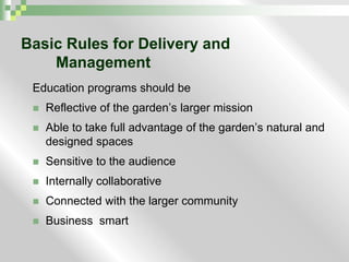 Basic Rules for Delivery and 	Management Education programs should be Reflective of the garden’s larger missionAble to take full advantage of the garden’s natural and designed spacesSensitive to the audienceInternally collaborativeConnected with the larger communityBusiness  smart