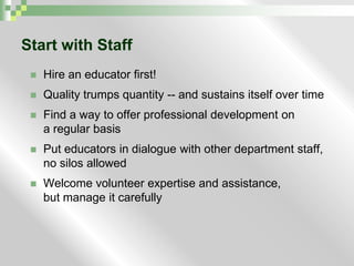 Start with StaffHire an educator first!Quality trumps quantity -- and sustains itself over timeFind a way to offer professional development on                  a regular basisPut educators in dialogue with other department staff,         no silos allowedWelcome volunteer expertise and assistance,                     but manage it carefully