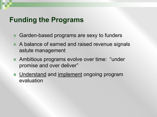 Funding the ProgramsGarden-based programs are sexy to fundersA balance of earned and raised revenue signals astute managementAmbitious programs evolve over time:  “under promise and over deliver”Understandand implementongoing program evaluation