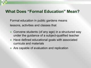 What Does “Formal Education” Mean?Formal education in public gardens meanslessons, activities and classes thatConvene students (of any age) in a structured way under the guidance of a subject-qualified teacherHave defined educational goals with associated curricula and materialsAre capable of evaluation and replication