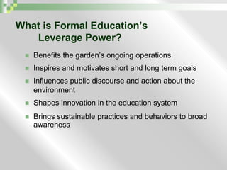 What is Formal Education’s Leverage Power?Benefits the garden’s ongoing operationsInspires and motivates short and long term goalsInfluences public discourse and action about the environment Shapes innovation in the education system Brings sustainable practices and behaviors to broad awareness