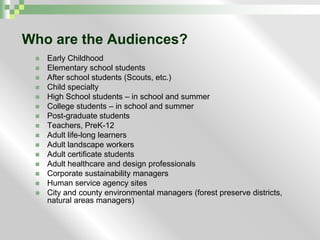 Who are the Audiences?Early ChildhoodElementary school studentsAfter school students (Scouts, etc.)Child specialtyHigh School students – in school and summerCollege students – in school and summerPost-graduate studentsTeachers, PreK-12Adult life-long learnersAdult landscape workersAdult certificate studentsAdult healthcare and design professionalsCorporate sustainability managersHuman service agency sitesCity and county environmental managers (forest preserve districts, natural areas managers)