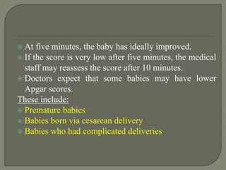  At five minutes, the baby has ideally improved.
 If the score is very low after five minutes, the medical
staff may reassess the score after 10 minutes.
 Doctors expect that some babies may have lower
Apgar scores.
These include:
 Premature babies
 Babies born via cesarean delivery
 Babies who had complicated deliveries
 