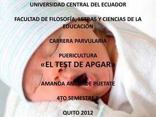 UNIVERSIDAD CENTRAL DEL ECUADOR

FACULTAD DE FILOSOFÍA, LETRAS Y CIENCIAS DE LA
                 EDUCACIÓN

            CARRERA PARVULARIA

                PUERICULTURA
         «EL TEST DE APGAR»

         AMANDA ANDRADE PUETATE

               4TO SEMESTRE B

                 QUITO 2012
 