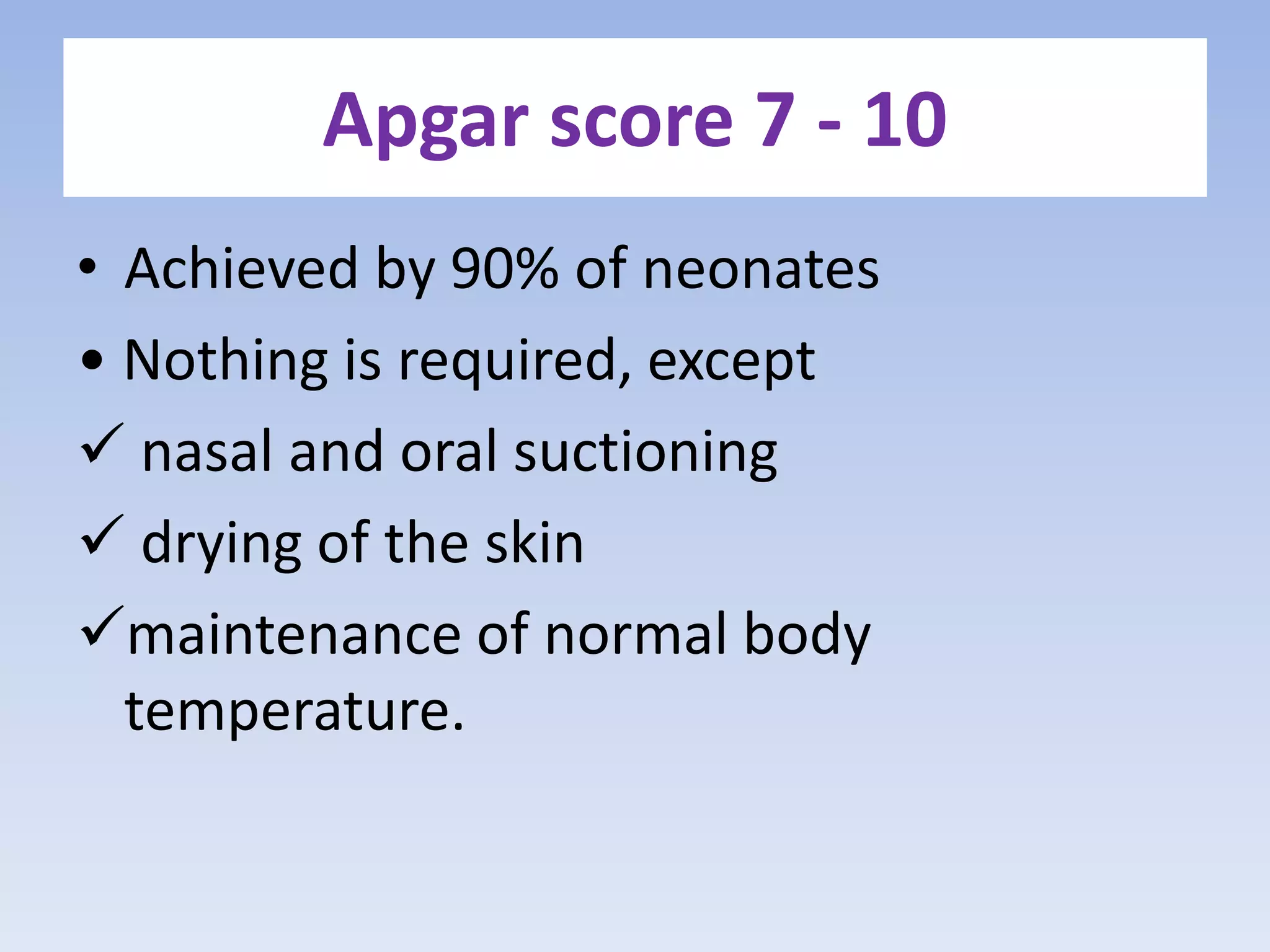 Apgar score 7 - 10
• Achieved by 90% of neonates
• Nothing is required, except
 nasal and oral suctioning
 drying of the skin
maintenance of normal body
temperature.
 
