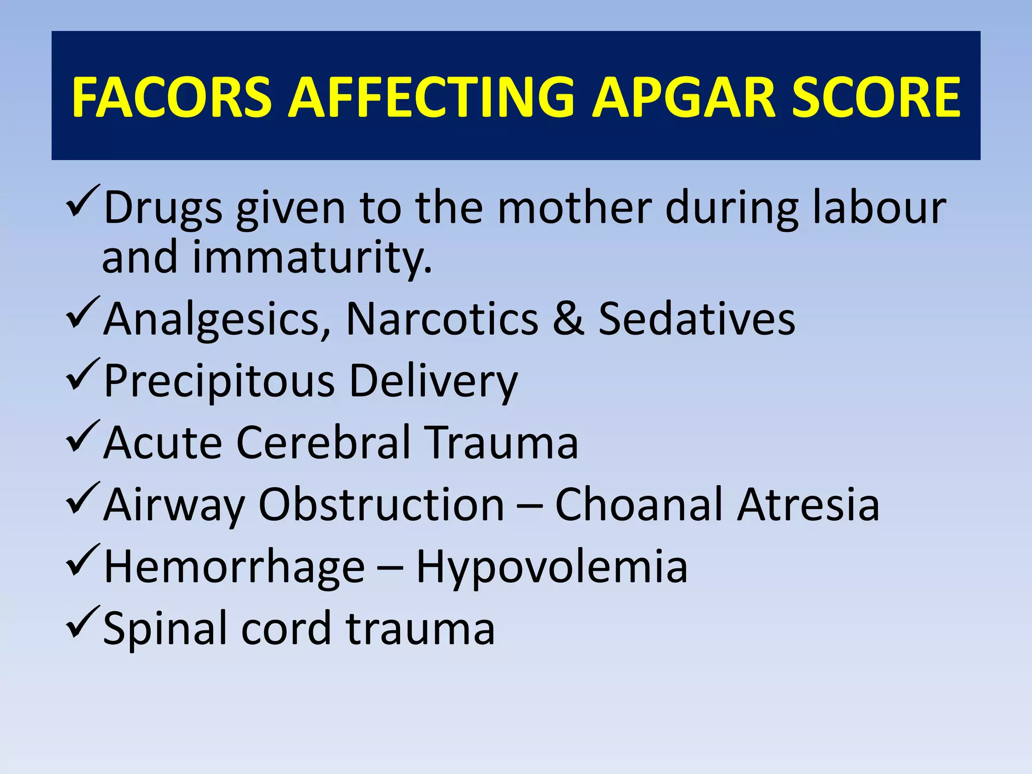 FACORS AFFECTING APGAR SCORE
Drugs given to the mother during labour
and immaturity.
Analgesics, Narcotics & Sedatives
Precipitous Delivery
Acute Cerebral Trauma
Airway Obstruction – Choanal Atresia
Hemorrhage – Hypovolemia
Spinal cord trauma
 