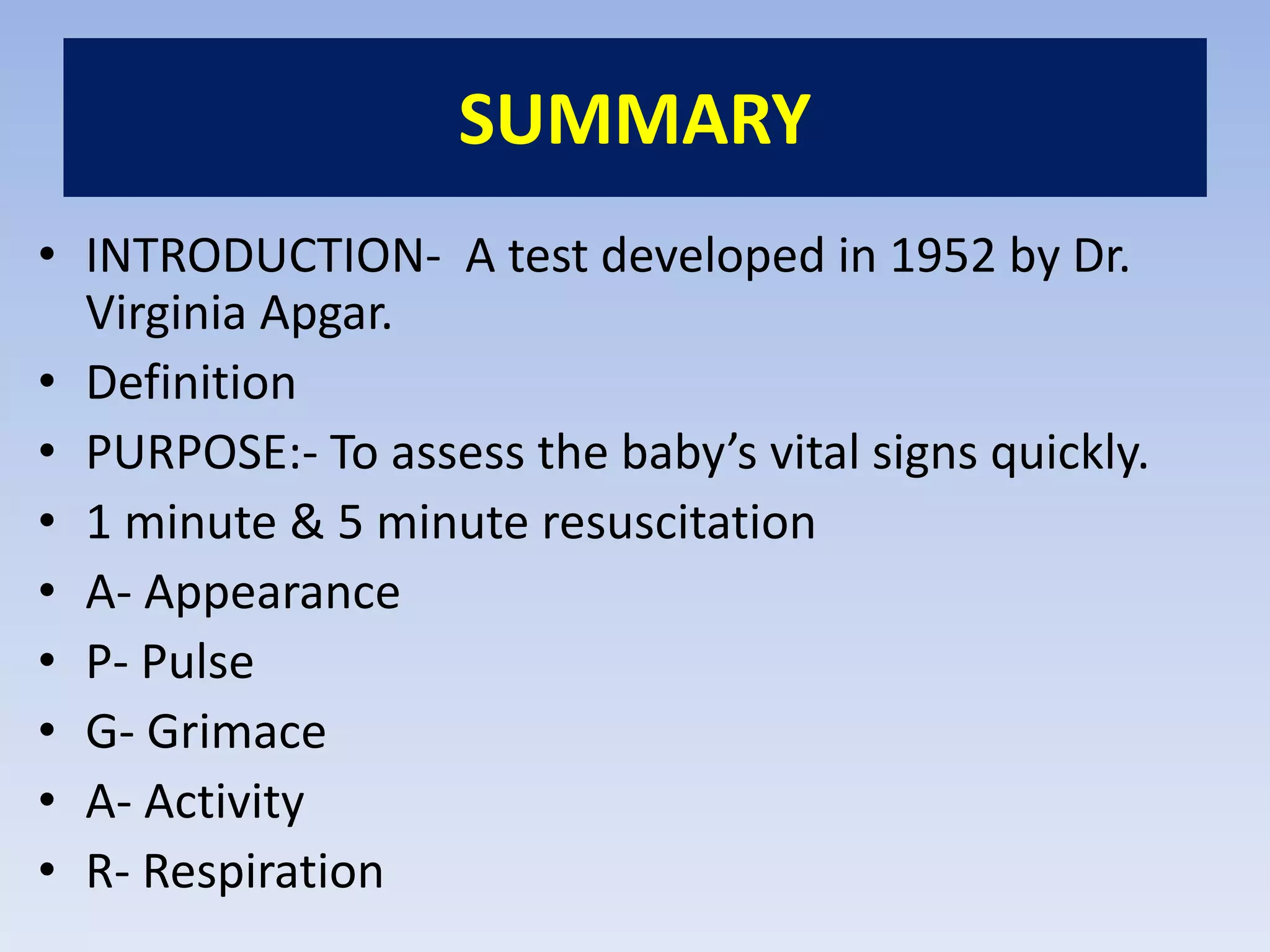 SUMMARY
• INTRODUCTION- A test developed in 1952 by Dr.
Virginia Apgar.
• Definition
• PURPOSE:- To assess the baby’s vital signs quickly.
• 1 minute & 5 minute resuscitation
• A- Appearance
• P- Pulse
• G- Grimace
• A- Activity
• R- Respiration
 