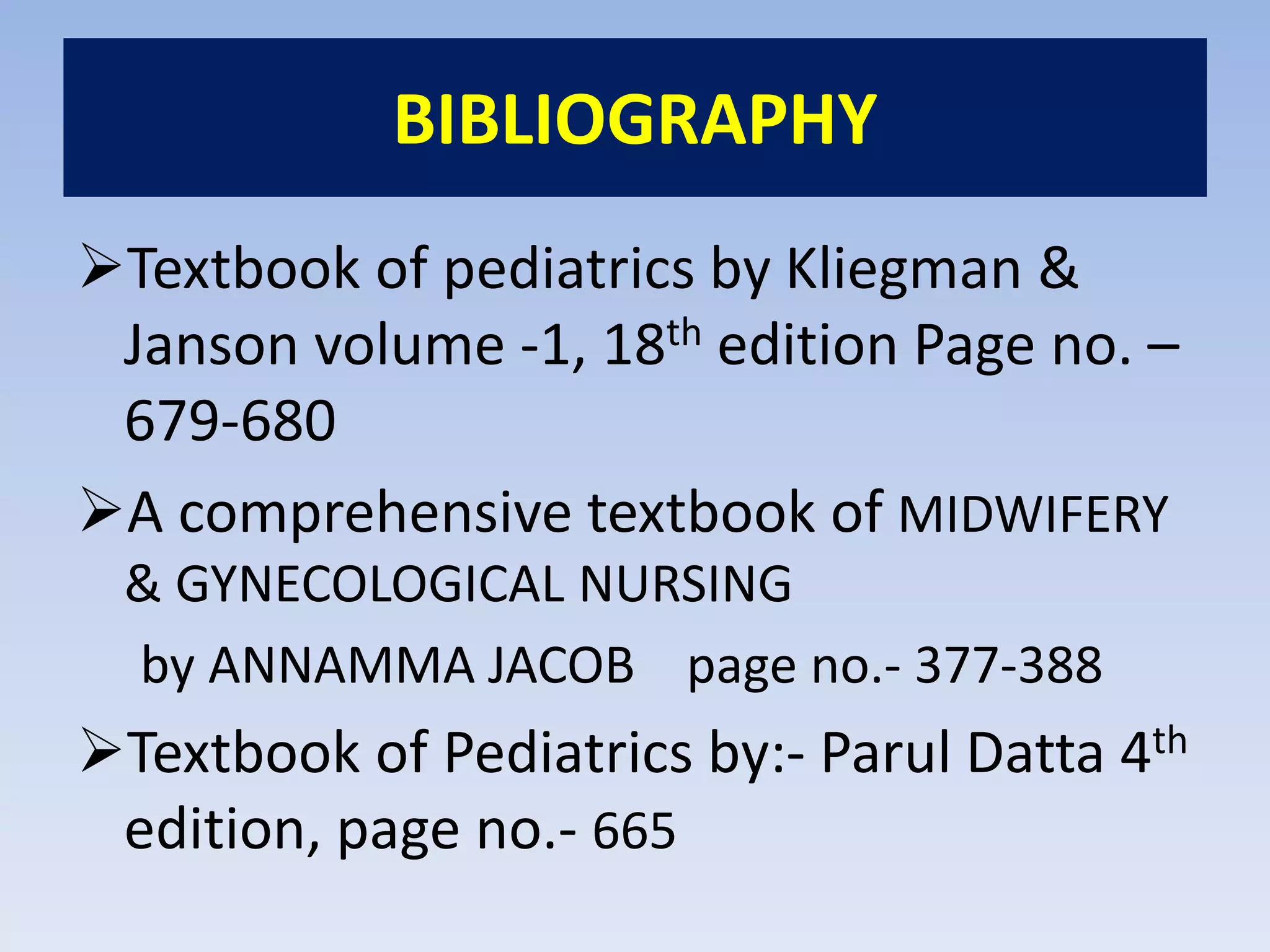 BIBLIOGRAPHY
Textbook of pediatrics by Kliegman &
Janson volume -1, 18th edition Page no. –
679-680
A comprehensive textbook of MIDWIFERY
& GYNECOLOGICAL NURSING
by ANNAMMA JACOB page no.- 377-388
Textbook of Pediatrics by:- Parul Datta 4th
edition, page no.- 665
 