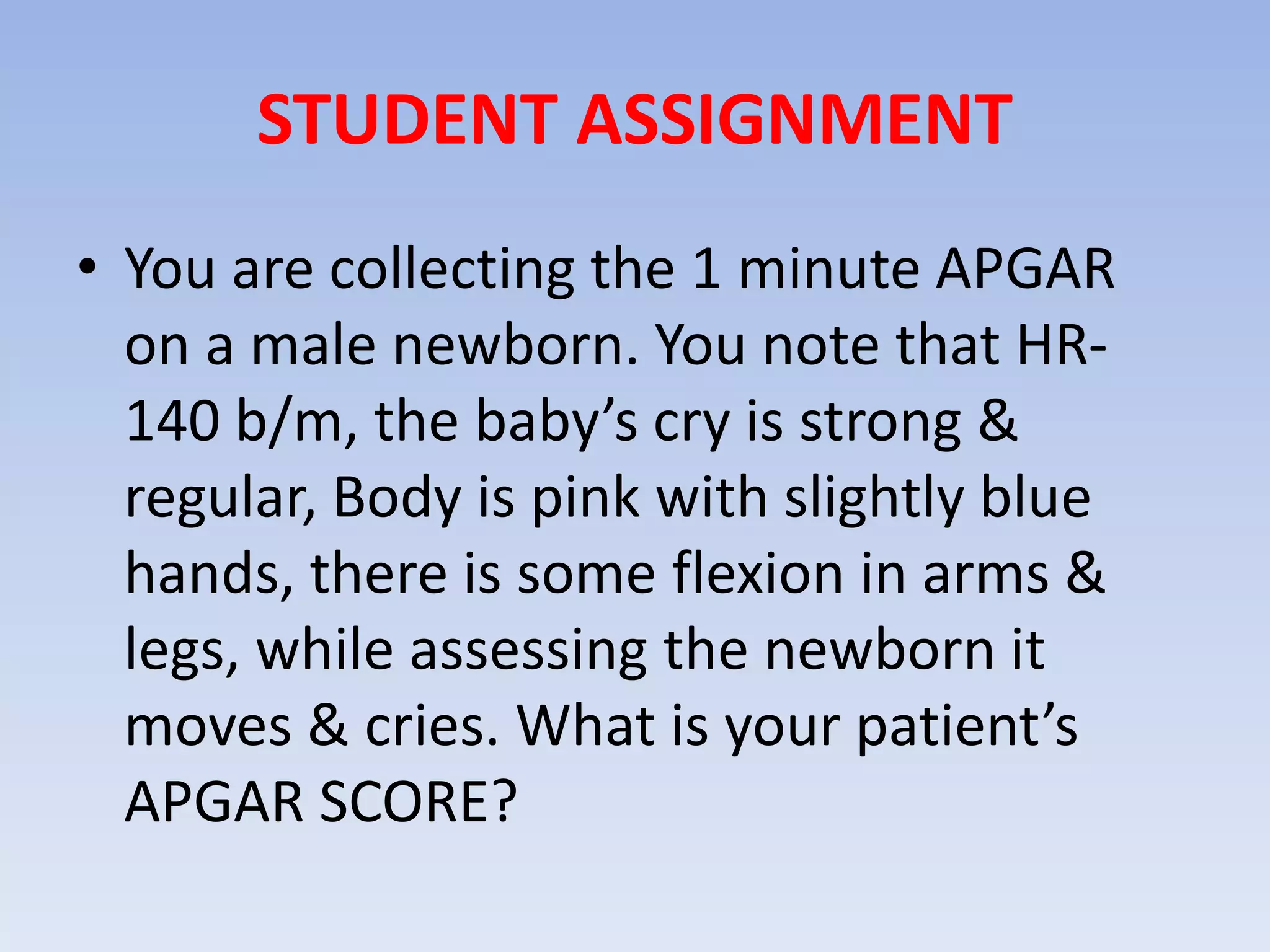 STUDENT ASSIGNMENT
• You are collecting the 1 minute APGAR
on a male newborn. You note that HR-
140 b/m, the baby’s cry is strong &
regular, Body is pink with slightly blue
hands, there is some flexion in arms &
legs, while assessing the newborn it
moves & cries. What is your patient’s
APGAR SCORE?
 