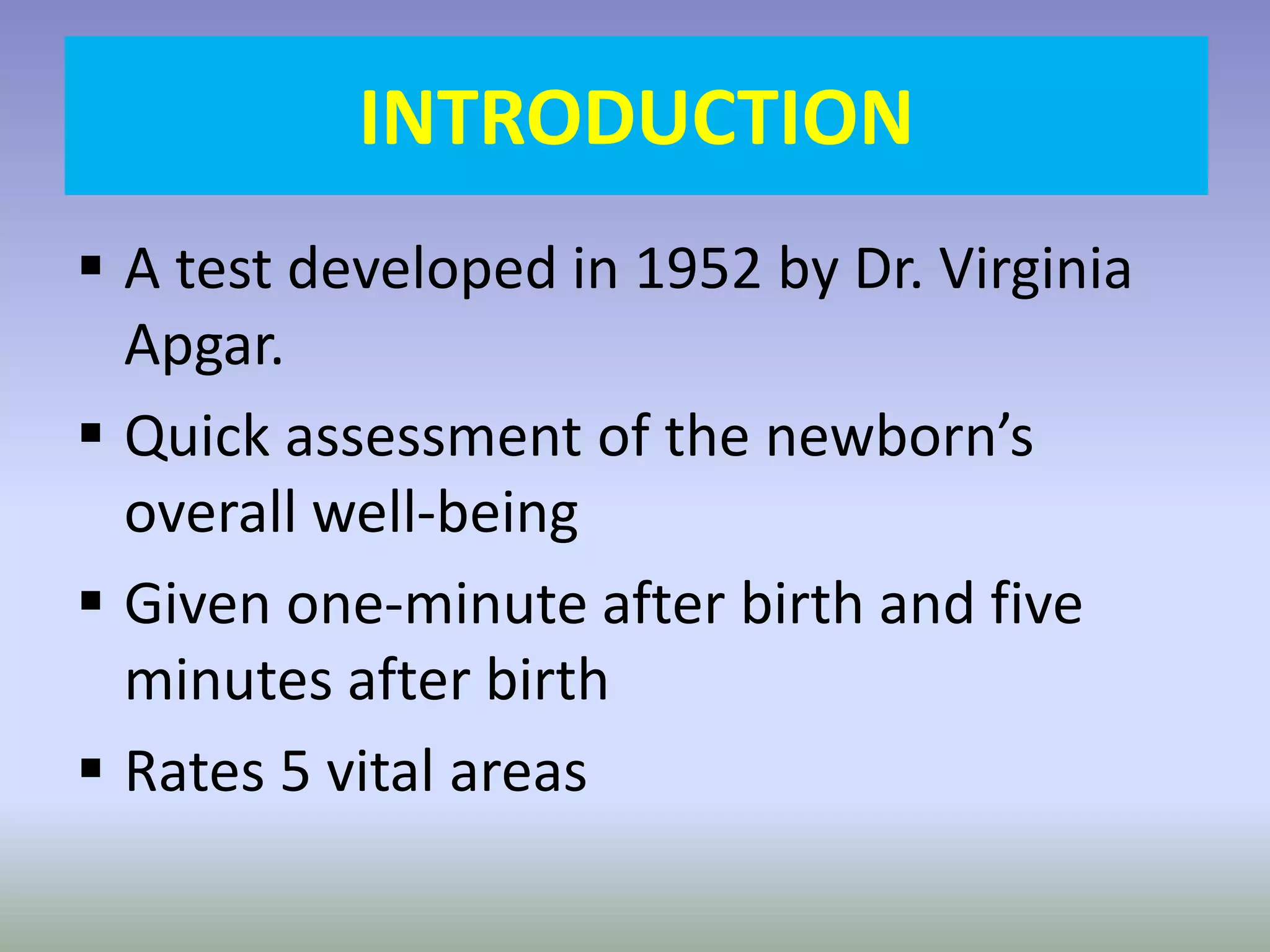 INTRODUCTION
 A test developed in 1952 by Dr. Virginia
Apgar.
 Quick assessment of the newborn’s
overall well-being
 Given one-minute after birth and five
minutes after birth
 Rates 5 vital areas
 