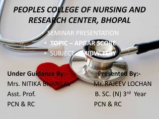 PEOPLES COLLEGE OF NURSING AND
RESEARCH CENTER, BHOPAL
• SEMINAR PRESENTATION
• TOPIC – APGAR SCORE
• SUBJECT – MIDWIFERY
Under Guidance By:- Presented By:-
Mrs. NITIKA BHARGAV Mr. RAJEEV LOCHAN
Asst. Prof. B. SC. (N) 3rd Year
PCN & RC PCN & RC
 