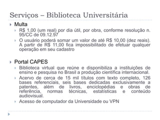 Serviços – Biblioteca UniversitáriaMultaR$ 1,00 (um real) por dia útil, por obra, conforme resolução n. 95/CC de 09.12.97O usuário poderá somar um valor de até R$ 10,00 (dez reais). A partir de R$ 11,00 fica impossibilitado de efetuar qualquer operação em seu cadastroPortal CAPESBiblioteca virtual que reúne e disponibiliza a instituições de ensino e pesquisa no Brasil a produção científica internacional. Acervo de cerca de 15 mil títulos com texto completo, 126 bases referenciais, seis bases dedicadas exclusivamente a patentes, além de livros, enciclopédias e obras de referência, normas técnicas, estatísticas e conteúdo audiovisual.Acesso de computador da Universidade ou VPN