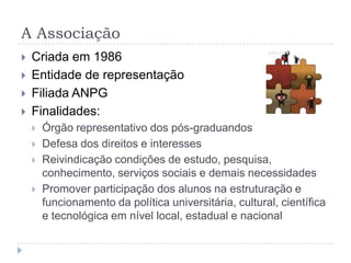 A AssociaçãoCriada em 1986Entidade de representaçãoFiliada ANPGFinalidades:Órgão representativo dos pós-graduandosDefesa dos direitos e interessesReivindicação condições de estudo, pesquisa, conhecimento, serviços sociais e demais necessidadesPromover participação dos alunos na estruturação e funcionamento da política universitária, cultural, científica e tecnológica em nível local, estadual e nacional