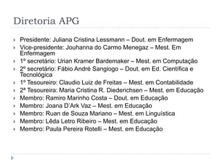 Diretoria APGPresidente: Juliana Cristina Lessmann – Dout. em EnfermagemVice-presidente: Jouhanna do Carmo Menegaz – Mest. Em Enfermagem1º secretário: Urian Kramer Bardemaker – Mest. em Computação2º secretário: Fábio André Sangiogo – Dout. em Ed. Científica e Tecnológica1º Tesoureiro: Claudio Luiz de Freitas – Mest. em Contabilidade2ª Tesoureira: Maria Cristina R. Diederichsen – Mest. em EducaçãoMembro: Ramiro Marinho Costa – Dout. em EducaçãoMembro: Joana D’Ark Vaz – Mest. em EducaçãoMembro: Ruan de Souza Mariano – Mest. em LinguísticaMembro: LêdaLetro Ribeiro – Mest. em EducaçãoMembro: Paula Pereira Rotelli – Mest. em Educação
