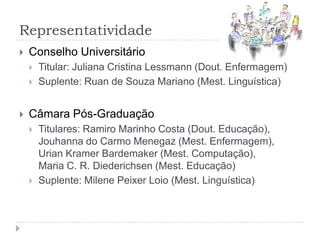 RepresentatividadeConselho UniversitárioTitular: Juliana Cristina Lessmann (Dout. Enfermagem)Suplente: Ruan de Souza Mariano (Mest. Linguística)Câmara Pós-GraduaçãoTitulares: Ramiro Marinho Costa (Dout. Educação), Jouhanna do CarmoMenegaz (Mest. Enfermagem), Urian Kramer Bardemaker (Mest. Computação),       Maria C. R. Diederichsen (Mest. Educação)Suplente: MilenePeixerLoio (Mest. Linguística)