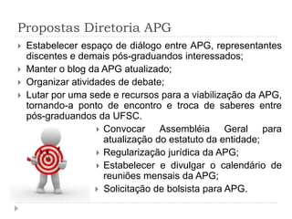 Propostas Diretoria APGEstabelecer espaço de diálogo entre APG, representantes discentes e demais pós-graduandos interessados;Manter o blog da APG atualizado;Organizar atividades de debate;Lutar por uma sede e recursos para a viabilização da APG, tornando-a ponto de encontro e troca de saberes entre pós-graduandos da UFSC.Convocar Assembléia Geral para atualização do estatuto da entidade;Regularização jurídica da APG;Estabelecer e divulgar o calendário de reuniões mensais da APG;Solicitação de bolsista para APG.
