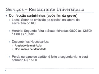 Serviços – Restaurante UniversitárioConfecção carteirinhas (após fim da greve)Local: Setor de emissão de cartões na lateral da secretária do RUHorário: Segunda-feira a Sexta-feira das 08:00 às 12:50h 14:00 às 16:50h Documentos Necessários:Atestado de matrículaDocumento de IdentidadePerda ou dano do cartão, é feito a segunda via, e será cobrado R$ 15,00