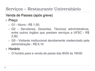 Serviços – Restaurante UniversitárioVenda de Passes (após greve)PreçoG1 - Aluno - R$ 1,50;G2 - Servidores, Docentes, Técnicos administrativos, entre outros órgãos que prestam serviços a UFSC - R$ 2,90;G5 - Visitante institucional devidamente credenciado pela administração - R$ 6,10HorárioO horário para a venda de passe das 9h00 às 16h00