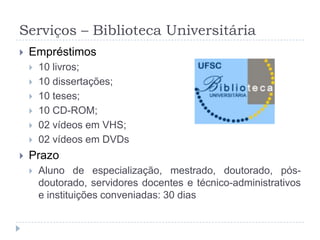 Serviços – Biblioteca UniversitáriaEmpréstimos10 livros; 10 dissertações;10 teses; 10 CD-ROM;02 vídeos em VHS;02 vídeos em DVDsPrazoAluno de especialização, mestrado, doutorado, pós-doutorado, servidores docentes e técnico-administrativos e instituições conveniadas: 30 dias
