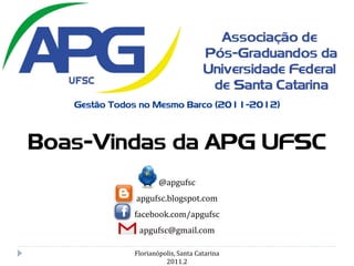 Gestão Todos no Mesmo Barco (2011-2012)



Boas-Vindas da APG UFSC
                      @apgufsc
              apgufsc.blogspot.com
              facebook.com/apgufsc
               apgufsc@gmail.com

              Florianópolis, Santa Catarina
                        2011.2
 