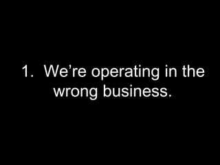 1.  We’re operating in the wrong business. 