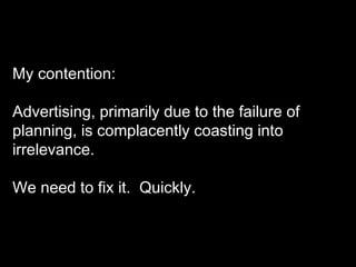 My contention: Advertising, primarily due to the failure of planning, is complacently coasting into irrelevance.  We need to fix it.  Quickly. 