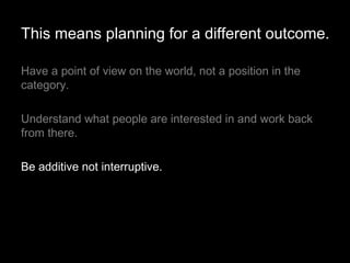Have a point of view on the world, not a position in the category.  Understand what people are interested in and work back from there. Be additive not interruptive. This means planning for a different outcome. 