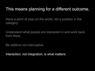 Have a point of view on the world, not a position in the category.  Understand what people are interested in and work back from there. Be additive not interruptive. Interaction, not integration, is what matters. This means planning for a different outcome. 