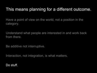 Have a point of view on the world, not a position in the category.  Understand what people are interested in and work back from there. Be additive not interruptive. Interaction, not integration, is what matters. Do stuff. This means planning for a different outcome. 
