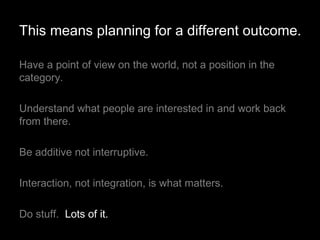 Have a point of view on the world, not a position in the category.  Understand what people are interested in and work back from there. Be additive not interruptive. Interaction, not integration, is what matters. Do stuff.  Lots of it. This means planning for a different outcome. 