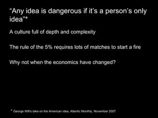 “ Any idea is dangerous if it’s a person’s only idea”* A culture full of depth and complexity The rule of the 5% requires lots of matches to start a fire Why not when the economics have changed? *  George Will’s take on the American idea, Atlantic Monthly, November 2007 