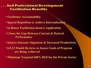 . . . And Professional Development
       Facilitation Benefits

  • Facilitator Accountability
  • Spaced Repetition to Achieve Internalization
  • In House Facilitation Insures Application
  • Closes the Gap Between Current & Desired
          Performance
  • Insures Internal Alignment & Increased Productivity
  • 6,9,12 Month Reviews to Insure Goals of Program
          are Being Achieved
  • Minimum Targeted 600% ROI for the Private Sector

                                                          16
 