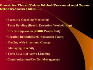 Consider These Value Added Personal and Team
Effectiveness Skills . . .


  • Executive Coaching/Mentoring
  • Team Building (Board, Executive, Work-Group)
  • Process Improvement        Productivity
  • Creating Breakthrough Innovation Teams
  • Dealing with Stress and Change
  • Managing Diversity
  • Three Levels of Active Listening
  • Communications/Conflict Management

                                                   17
 