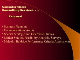 Consider These
Consulting Services . . .

     External


• Business Planning
• Communications Audits
• Special Strategic and Enterprise Studies
• Market Studies, Feasibility Analysis, Surveys
• Malcolm Baldrige Performance Criteria Assessments




                                                      19
 