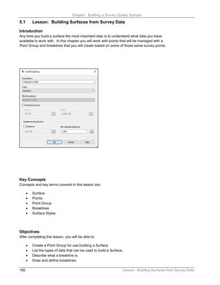 Chapter: Building a Survey Quality Surface
160 Lesson: Building Surfaces from Survey Data
5.1 Lesson: Building Surfaces from Survey Data
Introduction
Any time you build a surface the most important step is to understand what data you have
available to work with. In this chapter you will work with points that will be managed with a
Point Group and breaklines that you will create based on some of those same survey points.
Key Concepts
Concepts and key terms covered in this lesson are:
• Surface
• Points
• Point Group
• Breaklines
• Surface Styles
Objectives
After completing this lesson, you will be able to:
• Create a Point Group for use building a Surface
• List the types of data that can be used to build a Surface.
• Describe what a breakline is.
• Draw and define breaklines.
 