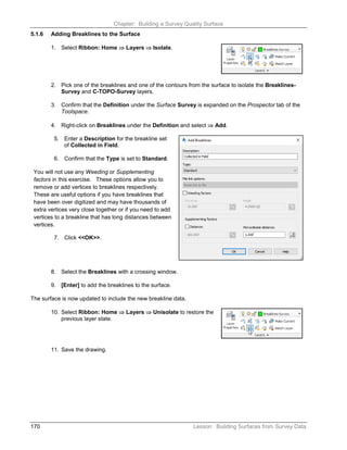Chapter: Building a Survey Quality Surface
170 Lesson: Building Surfaces from Survey Data
5.1.6 Adding Breaklines to the Surface
1. Select Ribbon: Home ⇒ Layers ⇒ Isolate.
2. Pick one of the breaklines and one of the contours from the surface to isolate the Breaklines-
Survey and C-TOPO-Survey layers.
3. Confirm that the Definition under the Surface Survey is expanded on the Prospector tab of the
Toolspace.
4. Right-click on Breaklines under the Definition and select ⇒ Add.
5. Enter a Description for the breakline set
of Collected in Field.
6. Confirm that the Type is set to Standard.
You will not use any Weeding or Supplementing
factors in this exercise. These options allow you to
remove or add vertices to breaklines respectively.
These are useful options if you have breaklines that
have been over digitized and may have thousands of
extra vertices very close together or if you need to add
vertices to a breakline that has long distances between
vertices.
7. Click <<OK>>.
8. Select the Breaklines with a crossing window.
9. [Enter] to add the breaklines to the surface.
The surface is now updated to include the new breakline data.
10. Select Ribbon: Home ⇒ Layers ⇒ Unisolate to restore the
previous layer state.
11. Save the drawing.
 