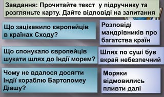 Завдання: Прочитайте текст у підручнику та
розгляньте карту. Дайте відповіді на запитання
Що зацікавило європейців
в країнах Сходу?
Розповіді
мандрівників про
багатства країн
Що спонукало європейців
шукати шлях до Індії морем?
Шлях по суші був
вкрай небезпечний
Чому не вдалося досягти
Індії кораблю Бартоломеу
Діашу?
Моряки
відмовились
пливти далі
 