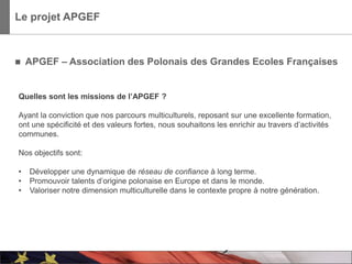 Le projet APGEF



   APGEF – Association des Polonais des Grandes Ecoles Françaises


Quelles sont les missions de l’APGEF ?

Ayant la conviction que nos parcours multiculturels, reposant sur une excellente formation,
ont une spécificité et des valeurs fortes, nous souhaitons les enrichir au travers d’activités
communes.

Nos objectifs sont:

•   Développer une dynamique de réseau de confiance à long terme.
•   Promouvoir talents d’origine polonaise en Europe et dans le monde.
•   Valoriser notre dimension multiculturelle dans le contexte propre à notre génération.




                                                                                                 3
 