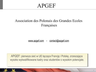 APGEF
Association des Polonais des Grandes Ecoles
Françaises

www.apgef.com - contact@apgef.com

APGEF: pierwsza sieć w UE łącząca Francję i Polskę, zrzeszająca
wysoko wykwalifikowane kadry oraz studentów o wysokim potencjale.

1

 