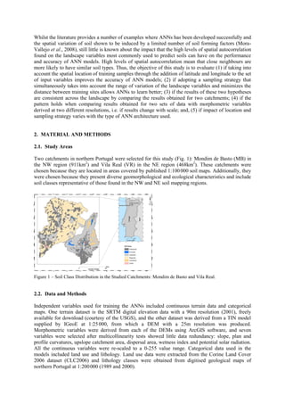 Whilst the literature provides a number of examples where ANNs has been developed successfully and
the spatial variation of soil shown to be induced by a limited number of soil forming factors (Mora-
Vallejo et al., 2008), still little is known about the impact that the high levels of spatial autocorrelation
found on the landscape variables most commonly used to predict soils can have on the performance
and accuracy of ANN models. High levels of spatial autocorrelation mean that close neighbours are
more likely to have similar soil types. Thus, the objective of this study is to evaluate (1) if taking into
account the spatial location of training samples through the addition of latitude and longitude to the set
of input variables improves the accuracy of ANN models; (2) if adopting a sampling strategy that
simultaneously takes into account the range of variation of the landscape variables and minimizes the
distance between training sites allows ANNs to learn better; (3) if the results of these two hypotheses
are consistent across the landscape by comparing the results obtained for two catchments; (4) if the
pattern holds when comparing results obtained for two sets of data with morphometric variables
derived at two different resolutions, i.e. if results change with scale; and, (5) if impact of location and
sampling strategy varies with the type of ANN architecture used.
2. MATERIAL AND METHODS
2.1. Study Areas
Two catchments in northern Portugal were selected for this study (Fig. 1): Mondim de Basto (MB) in
the NW region (911km2
) and Vila Real (VR) in the NE region (468km2
). These catchments were
chosen because they are located in areas covered by published 1:100000 soil maps. Additionally, they
were chosen because they present diverse geomorphological and ecological characteristics and include
soil classes representative of those found in the NW and NE soil mapping regions.
Figure 1 – Soil Class Distribution in the Studied Catchments: Mondim de Basto and Vila Real.
2.2. Data and Methods
Independent variables used for training the ANNs included continuous terrain data and categorical
maps. One terrain dataset is the SRTM digital elevation data with a 90m resolution (2001), freely
available for download (courtesy of the USGS), and the other dataset was derived from a TIN model
supplied by IGeoE at 1:25000, from which a DEM with a 25m resolution was produced.
Morphometric variables were derived from each of the DEMs using ArcGIS software, and seven
variables were selected after multicollinearity tests showed little data redundancy: slope, plan and
profile curvatures, upslope catchment area, dispersal area, wetness index and potential solar radiation.
All the continuous variables were re-scaled to a 0-255 value range. Categorical data used in the
models included land use and lithology. Land use data were extracted from the Corine Land Cover
2006 dataset (CLC2006) and lithology classes were obtained from digitised geological maps of
northern Portugal at 1:200000 (1989 and 2000).
 