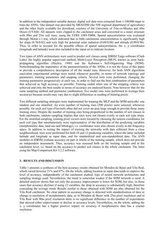 In addition to the independent variable dataset, digital soil data were extracted from 1:100000 maps to
train the ANNs. One dataset was provided by DRAEDM (the NW regional department of agriculture)
and the other freely available for download, courtesy of the University of Trás-os-Montes and Alto
Douro (UTAD). All datasets were clipped to the catchment areas and converted to a raster structure
with 90m and 25m cell sizes, using the ETRS 1989-TM06. Spatial autocorrelation was evaluated
through Moran´s I test, which indicated that in both catchments autocorrelation is significantly high
for slope (0.76/0.82) and very high for potential solar radiation (0.88/0.88) and altitude (0.99/0.98).
Thus, in order to account for the possible effects of spatial autocorrelation, the x, y coordinates
(longitude and latitude) were also included in the input set to indicate location.
Two types of ANN architectures were used to predict soil classes using IDRISI Taiga software (Clark
Labs): the highly popular supervised method, Multi-Layer Perceptron (MLP), known as error back-
propagating algorithm (Haykin, 1999) and the Kohonen´s Self-Organizing Map (SOM).
Notwithstanding the importance of the parameterisation of the ANNs, it is not the focus of this paper
to provide a comprehensive description of all the model runs. However, for both ANN algorithms
equivalent experimental settings were tested whenever possible, in terms of network topology and
parameters, training parameters and stopping criteria. Several tests were performed, changing the
training parameters progressively at each run, in order to find out the best combination of parameters
that achieved as high accuracy as possible. Training ended when one of the stopping criteria was
achieved and only the best results in terms of accuracy are analysed herein. Note however that for the
same sampling method and parameter combination, five model runs were performed to average their
accuracies because results may vary due to slight differences in seeding of training pixels.
Two different sampling strategies were implemented for training the MLP and the SOM networks: one
random and one stratified. An even number of training sites (500 pixels) were selected, whenever
possible, for each soil type (Fluvisols often did not cover an area large enough to provide those many
training sites). Despite the number of training sites being proportional to the number of soil classes in
both catchments, random sampling implies that sites were not chosen evenly in each soil type strata.
For the stratified sampling, training pixel vectors were located by choosing the nearest coordinates for
each soil type that simultaneously were representative of the distribution of the predicting variables
(morphometric data, land use and lithology), i.e. coordinates were also chosen evenly in the frequency
space. In addition to testing the impact of training the networks with data collected from a close
neighbourhood, tests were performed for both 10 and 12 predicting variables, where the latter included
latitude and longitude as input data, and for standardized and non-standardized data. The ANN
modules in IDRISI evaluate accuracy on part or whole of the training sample, which does not provide
an independent assessment. Thus, accuracy was assessed both on the training sample and at the
catchment level, i.e. based on the accuracy to predict soil classes in the whole catchment. The latter
using the Map Comparison Kit 3.2.2 software.
3. RESULTS AND DISCUSSION
Table 1 presents a synthesis of the best accuracy results obtained for Mondim de Basto and Vila Real,
which varied between 21% and 87%. On the whole, adding location as input data tends to improve the
level of accuracy, independently of the catchment studied, type of neural network architecture and
sampling strategy used. Nevertheless, the trend is somewhat weaker if the SOM network is used. A
detailed analysis shows that not only the accuracy improvement is lower for SOM, but also, in those
cases that accuracy declines if using 12 variables, the drop in accuracy is substantially high, therefore
concealing the average trend. Results similar to those obtained with SOM are also obtained for the
Vila Real catchment. No clear pattern in accuracy change is detected with standardization of data or
change in resolution of morphometric data, as in Mondim de Basto with 25m pixel resolution and in
Vila Real with 90m pixel resolution there is no significant difference in the number of experiments
that showed either improvement or decline in accuracy levels. Nevertheless, on the whole, adding the
x, y coordinates has a higher positive impact on accuracy if morphometric data has a coarser
resolution.
 