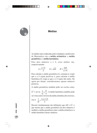 Médias




              As médias mais conhecidas pelos estudantes e professores
              de Matemática são a média aritmética, a média
              geométrica e a média harmônica.
              Para dois números a e b, estas médias são,
              respectivamente:
                            a+b                          2ab
                       A=               G = ab      H=       .
                             2                           a+b
              Para calcular a média geométrica G, costuma-se exigir
              que a e b sejam positivos e, para calcular a média
              harmônica H, exige-se que a e b sejam não nulos. De
              agora por diante, consideraremos apenas números
              positivos.
              A média geométrica também pode ser escrita como:

              G2 = ab ou a = G . A média harmônica também pode
                            G b
              ser vista como o inverso da média aritmética dos inversos,

              isto é: 1 = 1 a + 1 b .
                      H       2
RPM − OBMEP




              Decorre imediatamente das definições que AH = G2, o
              que mostra que a média geométrica de dois números é
              também a média geométrica entre a média aritmética e a
              média harmônica destes números.

100
 